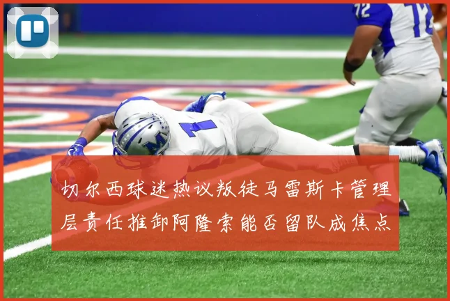 切尔西球迷热议叛徒马雷斯卡管理层责任推卸阿隆索能否留队成焦点