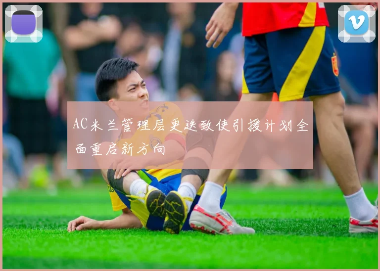 AC米兰管理层更迭致使引援计划全面重启新方向