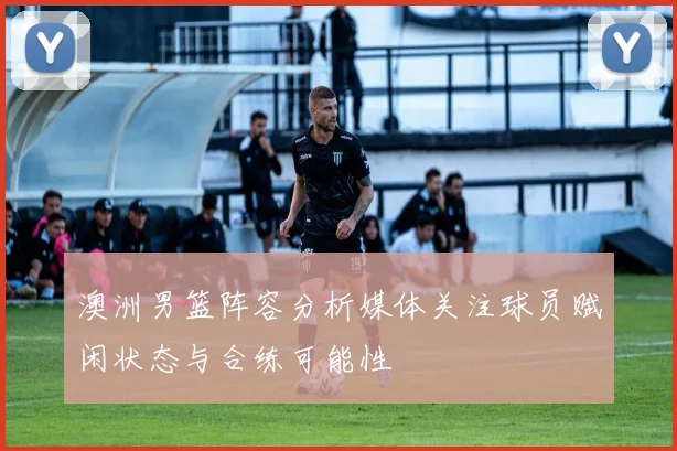 澳洲男篮阵容分析媒体关注球员赋闲状态与合练可能性