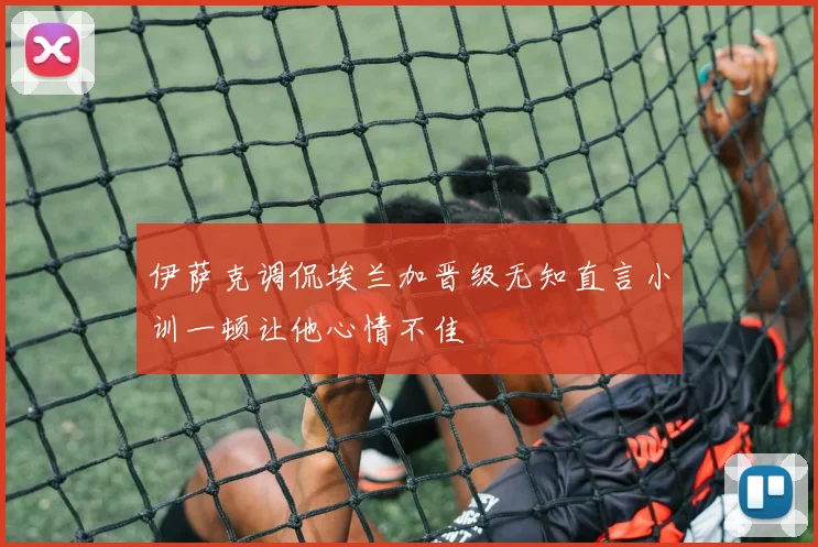 伊萨克调侃埃兰加晋级无知直言小训一顿让他心情不佳