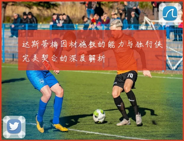 达斯蒂梅因材施教的能力与独行侠完美契合的深度解析