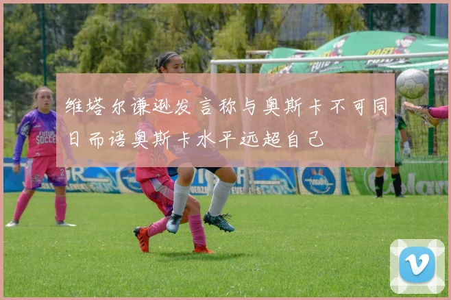 维塔尔谦逊发言称与奥斯卡不可同日而语奥斯卡水平远超自己