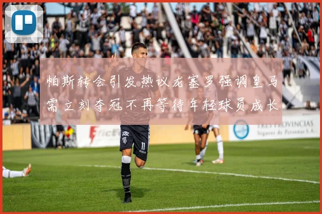 帕斯转会引发热议龙塞罗强调皇马需立刻夺冠不再等待年轻球员成长