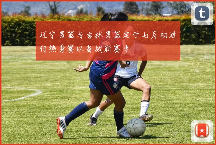 辽宁男篮与吉林男篮定于七月初进行热身赛以备战新赛季