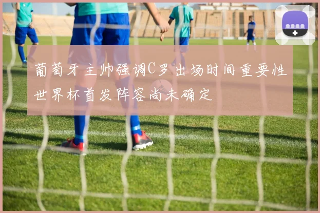 葡萄牙主帅强调C罗出场时间重要性世界杯首发阵容尚未确定