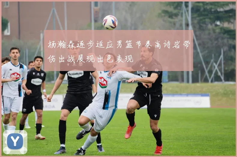 杨瀚森逐步适应男篮节奏高诗岩带伤出战展现出色表现