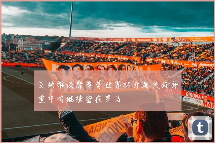 艾纳维谈摩洛哥世界杯开局良好并重申将继续留在罗马