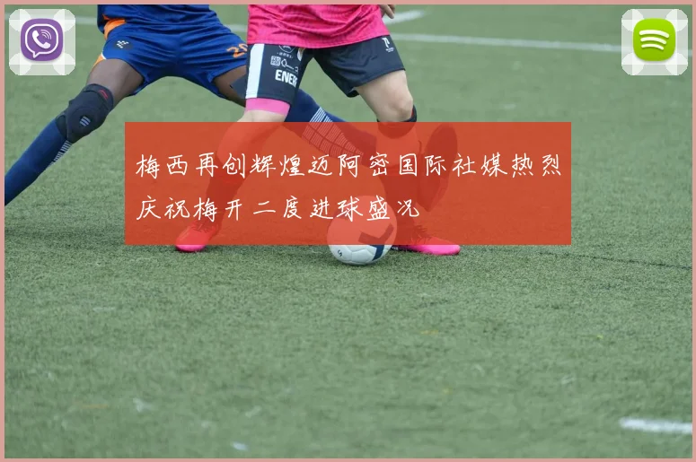 梅西再创辉煌迈阿密国际社媒热烈庆祝梅开二度进球盛况