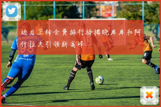 边后卫转会费排行榜揭晓库库和阿什拉夫引领新高峰