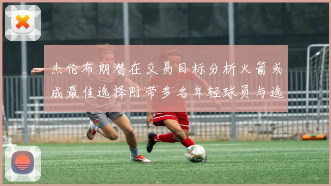 杰伦布朗潜在交易目标分析火箭或成最佳选择附带多名年轻球员与选秀权